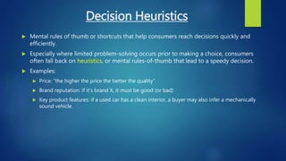 Decision Heuristics
 Mental rules of thumb or shortcuts that help consumers reach decisions quickly and
efficiently.
 Especially where limited problem-solving occurs prior to making a choice, consumers
often fall back on heuristics, or mental rules-of-thumb that lead to a speedy decision.
 Examples:
 Price: “the higher the price the better the quality”
 Brand reputation: if it’s brand X, it must be good (or bad)
 Key product features: if a used car has a clean interior, a buyer may also infer a mechanically
sound vehicle.
 