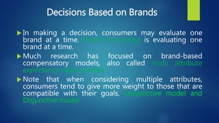 Decisions Based on Brands
 In making a decision, consumers may evaluate one
brand at a time. Brand processing is evaluating one
brand at a time.
 Much research has focused on brand-based
compensatory models, also called multi attribute
expectancy-value models
 Note that when considering multiple attributes,
consumers tend to give more weight to those that are
compatible with their goals. Conjunctive model and
Disjunctive model
 