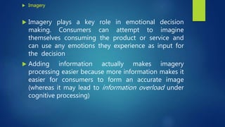  Imagery
 Imagery plays a key role in emotional decision
making. Consumers can attempt to imagine
themselves consuming the product or service and
can use any emotions they experience as input for
the decision
 Adding information actually makes imagery
processing easier because more information makes it
easier for consumers to form an accurate image
(whereas it may lead to information overload under
cognitive processing)
 