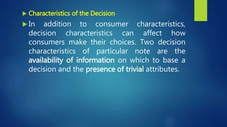  Characteristics of the Decision
 In addition to consumer characteristics,
decision characteristics can affect how
consumers make their choices. Two decision
characteristics of particular note are the
availability of information on which to base a
decision and the presence of trivial attributes.
 