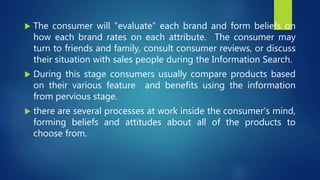  The consumer will "evaluate" each brand and form beliefs on
how each brand rates on each attribute. The consumer may
turn to friends and family, consult consumer reviews, or discuss
their situation with sales people during the Information Search.
 During this stage consumers usually compare products based
on their various feature and benefits using the information
from pervious stage.
 there are several processes at work inside the consumer's mind,
forming beliefs and attitudes about all of the products to
choose from.
 