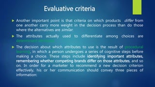 Evaluative criteria
 Another important point is that criteria on which products differ from
one another carry more weight in the decision process than do those
where the alternatives are similar.
 The attributes actually used to differentiate among choices are
determinant attributes.
 The decision about which attributes to use is the result of procedural
learning, in which a person undergoes a series of cognitive steps before
making a choice. These steps include identifying important attributes,
remembering whether competing brands differ on those attributes, and so
on. In order for a marketer to recommend a new decision criterion
effectively, his or her communication should convey three pieces of
information:
 