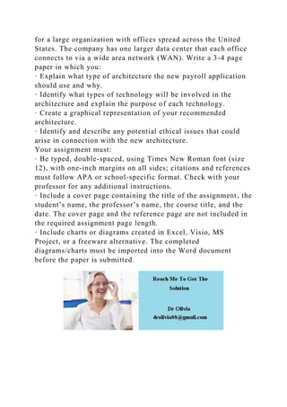 for a large organization with offices spread across the United
States. The company has one larger data center that each office
connects to via a wide area network (WAN). Write a 3-4 page
paper in which you:
· Explain what type of architecture the new payroll application
should use and why.
· Identify what types of technology will be involved in the
architecture and explain the purpose of each technology.
· Create a graphical representation of your recommended
architecture.
· Identify and describe any potential ethical issues that could
arise in connection with the new architecture.
Your assignment must:
· Be typed, double-spaced, using Times New Roman font (size
12), with one-inch margins on all sides; citations and references
must follow APA or school-specific format. Check with your
professor for any additional instructions.
· Include a cover page containing the title of the assignment, the
student’s name, the professor’s name, the course title, and the
date. The cover page and the reference page are not included in
the required assignment page length.
· Include charts or diagrams created in Excel, Visio, MS
Project, or a freeware alternative. The completed
diagrams/charts must be imported into the Word document
before the paper is submitted.
 