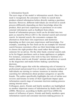 2. Information Search
The next stage of the model is information search. Once the
need is recognized, the consumer is likely to search more
product-related information before directly making a purchase
decision. However, different individuals are involved in search
process differently depending on their knowledge about the
product, their previous experience or purchases or on some
external information such as feedback from others.
Search of information process itself can be divided into two
parts as stated by Oliver (2011): the internal search and external
search. In internal search, the consumers compare the
alternatives from their own experiences and memories
depending on their own past experiences and knowledge. For
example, searching for fast food can be an example for internal
search because customers often use their knowledge and tastes
to choose the right product they need rather than asking
someone for an advice. On the other hand, external search ends
to be for bigger purchases such as home appliances or gadgets.
For instance, consumers who wish to buy new furniture or a
mobile phone tend to ask friends’ opinion and advices or search
in the magazines and media before making a purchasing
decision.
Winer (2009) argues that with the enhancing role of internet in
professional and personal lives of people, increasing numbers of
individuals are turning to various resources in internet when
searching for information about product categories or specific
brands. The author specifically highlights the role of online user
reviews and forums in terms of their significant impact upon
information search stage of consumer decision making process
among internet users.
Colleagues, peers, friends and family members are highlighted
as another important source of information by Kahle and Close
(2006). Moreover, according to Kahle and Close (2006) the
nature of influence of peers, friends and family members upon
information search and consumer decision making process in
 