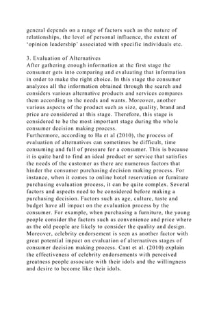 general depends on a range of factors such as the nature of
relationships, the level of personal influence, the extent of
‘opinion leadership’ associated with specific individuals etc.
3. Evaluation of Alternatives
After gathering enough information at the first stage the
consumer gets into comparing and evaluating that information
in order to make the right choice. In this stage the consumer
analyzes all the information obtained through the search and
considers various alternative products and services compares
them according to the needs and wants. Moreover, another
various aspects of the product such as size, quality, brand and
price are considered at this stage. Therefore, this stage is
considered to be the most important stage during the whole
consumer decision making process.
Furthermore, according to Ha et al (2010), the process of
evaluation of alternatives can sometimes be difficult, time
consuming and full of pressure for a consumer. This is because
it is quite hard to find an ideal product or service that satisfies
the needs of the customer as there are numerous factors that
hinder the consumer purchasing decision making process. For
instance, when it comes to online hotel reservation or furniture
purchasing evaluation process, it can be quite complex. Several
factors and aspects need to be considered before making a
purchasing decision. Factors such as age, culture, taste and
budget have all impact on the evaluation process by the
consumer. For example, when purchasing a furniture, the young
people consider the factors such as convenience and price where
as the old people are likely to consider the quality and design.
Moreover, celebrity endorsement is seen as another factor with
great potential impact on evaluation of alternatives stages of
consumer decision making process. Cant et al. (2010) explain
the effectiveness of celebrity endorsements with perceived
greatness people associate with their idols and the willingness
and desire to become like their idols.
 