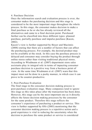 4. Purchase Decision
Once the information search and evaluation process is over, the
consumer makes the purchasing decision and this stage is
considered to be the most important stage throughout the whole
process. In this stage, the consumer makes decision to make a
final purchase as he or she has already reviewed all the
alternatives and came to a final decision point. Purchased
further can be classified into three different types: planned
purchase, partially purchase and impulse purchase (Kacen,
2002).
Kacen’s view is further supported by Hoyer and Macinnis
(2008) stating that there are a number of factors that can affect
the purchasing process. For example, the desired product may
not be available at the stock. In this case the purchase process is
delayed and consumer may consider buying the product through
online stores rather than visiting traditional physical stores.
According to Wiedmann et al. (2007) department store sales
assistants play in integral role in terms of impacting consumer
purchase decision in a positive way from a business point of
view. At the same time Wiedmann et al. (2007) warn that this
impact must not be done in a pushy manner, in which case it can
prove to be counter-productive.
5. Post-Purchase Evaluation
The final stage in the consumer decision making process is
post-purchase evaluation stage. Many companies tend to ignore
this stage as this takes place after the transaction has been done.
However, this stage can be the most important one as it directly
affects the future decision making processes by the consumer
for the same product. Therefore this stage reflects the
consumer’s experience of purchasing a product or service. This
view is further supported by Ofir (2005) mentioning that the
consumer decision making process is a repetitive action and a
good experience is vital in reducing the uncertainty when the
decision to purchase the same product or service is considered
 