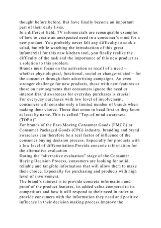thought before before. But have finally become an important
part of their daily lives.
In a different field, TV infomercials are remarquable examples
of how to create an unexpected need in a consumer’s mind for a
new product. You probably never felt any difficulty to cook a
salad, but while watching the introduction of this great
infomercial for this new kitchen tool, you finally realize the
difficulty of the task and the importance of this new product as
a solution to this problem.
Brands must focus on the activation or recall of a need –
whether physiological, functional, social or change-related – for
the consumer through their advertising campaigns. An even
stronger challenge for new products, those with new features or
those on new segments that consumers ignore the need or
interest.Brand awareness for everyday purchases is crucial
For everyday purchases with low level of involvement,
consumers will consider only a limited number of brands when
making their choice. Those that come in head first or they know
at least by name. This is called “Top-of-mind awareness
(TOPA)”.
For brands of the Fast-Moving Consumer Goods (FMCG) or
Consumer Packaged Goods (CPG) industry, branding and brand
awareness can therefore be a real factor of influence of the
consumer buying decision process. Especially for products with
a low level of differentiation.Provide concrete information for
the alternative evaluation
During the “alternative evaluation” stage of the Consumer
Buying Decision Process, consumers are looking for solid,
reliable and tangible information that will allow them to make
their choice. Especially for purchasing and products with high
level of involvement.
The brand’s interest is to provide concrete information and
proof of the product features, its added value compared to its
competitors and how it will respond to their need in order to
provide consumers with the information they need and positive
influence in their decision making process.Improve the
 