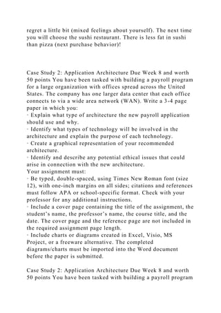 regret a little bit (mixed feelings about yourself). The next time
you will choose the sushi restaurant. There is less fat in sushi
than pizza (next purchase behavior)!
Case Study 2: Application Architecture Due Week 8 and worth
50 points You have been tasked with building a payroll program
for a large organization with offices spread across the United
States. The company has one larger data center that each office
connects to via a wide area network (WAN). Write a 3-4 page
paper in which you:
· Explain what type of architecture the new payroll application
should use and why.
· Identify what types of technology will be involved in the
architecture and explain the purpose of each technology.
· Create a graphical representation of your recommended
architecture.
· Identify and describe any potential ethical issues that could
arise in connection with the new architecture.
Your assignment must:
· Be typed, double-spaced, using Times New Roman font (size
12), with one-inch margins on all sides; citations and references
must follow APA or school-specific format. Check with your
professor for any additional instructions.
· Include a cover page containing the title of the assignment, the
student’s name, the professor’s name, the course title, and the
date. The cover page and the reference page are not included in
the required assignment page length.
· Include charts or diagrams created in Excel, Visio, MS
Project, or a freeware alternative. The completed
diagrams/charts must be imported into the Word document
before the paper is submitted.
Case Study 2: Application Architecture Due Week 8 and worth
50 points You have been tasked with building a payroll program
 