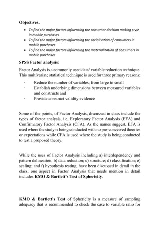 Objectives:
 To find the major factors influencing the consumer decision making style
in mobile purchases
 To find the major factors influencing the socialisation of consumers in
mobile purchases
 To find the major factors influencing the materialization of consumers in
mobile purchases
SPSS Factor analysis:
Factor Analysis is a commonly used data/ variable reduction technique.
This multivariate statistical technique is used for three primary reasons:
· Reduce the number of variables, from large to small
· Establish underlying dimensions between measured variables
and constructs and
· Provide construct validity evidence
Some of the points, of Factor Analysis, discussed in class include the
types of factor analysis, i.e, Exploratory Factor Analysis (EFA) and
Confirmatory Factor Analysis (CFA). As the names suggest, EFA is
used where the study is being conducted with no pre-conceived theories
or expectations while CFA is used where the study is being conducted
to test a proposed theory.
While the uses of Factor Analysis including a) interdependency and
pattern delineation; b) data reduction; c) structure; d) classification; e)
scaling; and f) hypothesis testing, have been discussed in detail in the
class, one aspect in Factor Analysis that needs mention in detail
includes KMO & Bartlett’s Test of Sphericity.
KMO & Bartlett’s Test of Sphericity is a measure of sampling
adequacy that is recommended to check the case to variable ratio for
 