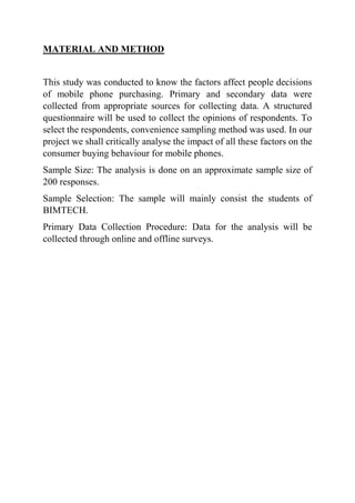 MATERIAL AND METHOD
This study was conducted to know the factors affect people decisions
of mobile phone purchasing. Primary and secondary data were
collected from appropriate sources for collecting data. A structured
questionnaire will be used to collect the opinions of respondents. To
select the respondents, convenience sampling method was used. In our
project we shall critically analyse the impact of all these factors on the
consumer buying behaviour for mobile phones.
Sample Size: The analysis is done on an approximate sample size of
200 responses.
Sample Selection: The sample will mainly consist the students of
BIMTECH.
Primary Data Collection Procedure: Data for the analysis will be
collected through online and offline surveys.
 