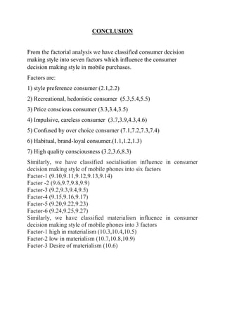 CONCLUSION
From the factorial analysis we have classified consumer decision
making style into seven factors which influence the consumer
decision making style in mobile purchases.
Factors are:
1) style preference consumer (2.1,2.2)
2) Recreational, hedonistic consumer (5.3,5.4,5.5)
3) Price conscious consumer (3.3,3.4,3.5)
4) Impulsive, careless consumer (3.7,3.9,4.3,4.6)
5) Confused by over choice consumer (7.1,7.2,7.3,7.4)
6) Habitual, brand-loyal consumer.(1.1,1.2,1.3)
7) High quality consciousness (3.2,3.6,8.3)
Similarly, we have classified socialisation influence in consumer
decision making style of mobile phones into six factors
Factor-1 (9.10,9.11,9.12,9.13,9.14)
Factor -2 (9.6,9.7,9.8,9.9)
Factor-3 (9.2,9.3,9.4,9.5)
Factor-4 (9.15,9.16,9.17)
Factor-5 (9.20,9.22,9.23)
Factor-6 (9.24,9.25,9.27)
Similarly, we have classified materialism influence in consumer
decision making style of mobile phones into 3 factors
Factor-1 high in materialism (10.3,10.4,10.5)
Factor-2 low in materialism (10.7,10.8,10.9)
Factor-3 Desire of materialism (10.6)
 