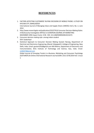 REFERENCES
1. FACTORS AFFECTING CUSTOMERS’ BUYING DECISIONS OF MOBILE PHONE: A STUDY ON
KHULNA CITY, BANGLADESH
International Journal of Managing Value and Supply Chains (IJMVSC) Vol.5, No. 2, June
2014
2. http://www.researchgate.net/publication/235277616 Consumer Decision-Making Styles:
A Multicounty Investigation ARTICLE in EUROPEAN JOURNAL OF MARKETING ·
NOVEMBER 1996 Impact Factor: 0.96 · DOI: 10.1108/03090569610153273
3. Consumer decision making style among Indian student
B M Godeshwar
4. Statistical Approach to Consumer Decision Making Gautam Narang, Department of
Electrical and Electronics Engineering, Bharati Vidyapeeth’s College of Engineering, New
Delhi, India. Email: gautam2410@gmail.com Mili Mishra, Department of Electronics and
Instrumentation, Birla Institute of Technology and Science, Goa, India. Email:
mili8247@gmail.com
Global Journal of Emerging Trends in e-Business, Marketing and Consumer Psychology
(GJETeMCP) An Online International Research Journal (ISSN: 2311-3170) 2014 Vol: 1 Issue
1
 