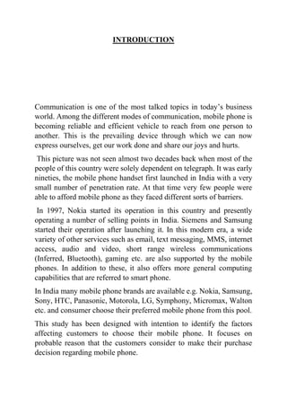 INTRODUCTION
Communication is one of the most talked topics in today’s business
world. Among the different modes of communication, mobile phone is
becoming reliable and efficient vehicle to reach from one person to
another. This is the prevailing device through which we can now
express ourselves, get our work done and share our joys and hurts.
This picture was not seen almost two decades back when most of the
people of this country were solely dependent on telegraph. It was early
nineties, the mobile phone handset first launched in India with a very
small number of penetration rate. At that time very few people were
able to afford mobile phone as they faced different sorts of barriers.
In 1997, Nokia started its operation in this country and presently
operating a number of selling points in India. Siemens and Samsung
started their operation after launching it. In this modern era, a wide
variety of other services such as email, text messaging, MMS, internet
access, audio and video, short range wireless communications
(Inferred, Bluetooth), gaming etc. are also supported by the mobile
phones. In addition to these, it also offers more general computing
capabilities that are referred to smart phone.
In India many mobile phone brands are available e.g. Nokia, Samsung,
Sony, HTC, Panasonic, Motorola, LG, Symphony, Micromax, Walton
etc. and consumer choose their preferred mobile phone from this pool.
This study has been designed with intention to identify the factors
affecting customers to choose their mobile phone. It focuses on
probable reason that the customers consider to make their purchase
decision regarding mobile phone.
 