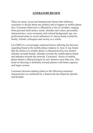 LITERATURE REVIEW
There are many social and interpersonal factors that influence
customers to decide about any product and so happen in mobile phone
also. Consumer behaviour is affected by a lots of variables, ranging
from personal motivations, needs, attitudes and values, personality
characteristics, socio-economic and cultural background, age, sex,
professional status to social influences of various kinds exerted by
family, friends, colleagues and society as a whole.
Liu (2002) in a recent paper analysed factors affecting the decision
regarding brand in the mobile phone industry in Asia. It was found
that the choice of a mobile phone is characterized by two distinct
attitudes towards brands: attitudes towards the mobile phone brand
and attitudes towards the network. Customers’ choice of mobile
phone brand is affected largely by new features more than size. This
trend of choosing is definitely towards phones with better capacity
and larger screens.
Consumer decision making relates to the following consumer
characteristics as confirmed by a framework developed by Sproles
and Kendall.
 