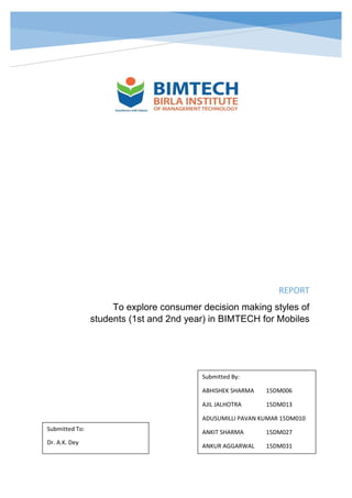 REPORT
To explore consumer decision making styles of
students (1st and 2nd year) in BIMTECH for Mobiles
Submitted By:
ABHISHEK SHARMA 15DM006
AJIL JALHOTRA 15DM013
ADUSUMILLI PAVAN KUMAR 15DM010
ANKIT SHARMA 15DM027
ANKUR AGGARWAL 15DM031
Submitted To:
Dr. A.K. Dey
 