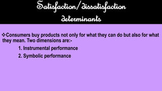 Satisfaction/dissatisfaction
determinants
Consumers buy products not only for what they can do but also for what
they mean. Two dimensions are:-
1. Instrumental performance
2. Symbolic performance
 