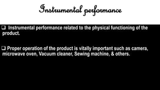 Instrumental performance
 Instrumental performance related to the physical functioning of the
product.
 Proper operation of the product is vitally important such as camera,
microwave oven, Vacuum cleaner, Sewing machine, & others.
 