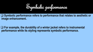 Symbolic performance
 Symbolic performance refers to performance that relates to aesthetic or
image enhancement.
 For example, the durability of a winter jacket refers to instrumental
performance while its styling represents symbolic performance.
 