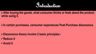 Introduction
After buying the goods, what consumer thinks or feels about the product
while using it.
In certain purchases, consumer experiences Post-Purchase dissonance.
Dissonance theory involve 2 basic principles:-
Reduce it
Avoid it
 