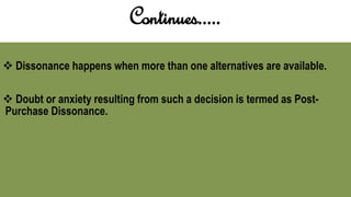 Continues.....
 Dissonance happens when more than one alternatives are available.
 Doubt or anxiety resulting from such a decision is termed as Post-
Purchase Dissonance.
 
