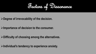 Factors of Dissonance
Degree of irrevocability of the decision.
Importance of decision to the consumer.
Difficulty of choosing among the alternatives.
Individual’s tendency to experience anxiety.
 