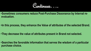 Continues….
•Sometimes consumers reduce Post-Purchase Dissonance by Internal re-
evaluation.
•In this process, they enhance the Value of attributes of the selected Brand.
•They decrease the value of attributes present in Brand not selected.
•Searches the favorable information that serves the wisdom of a particular
purchase choice.
 