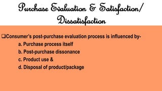 Purchase Evaluation & Satisfaction/
Dissatisfaction
Consumer’s post-purchase evaluation process is influenced by-
a. Purchase process itself
b. Post-purchase dissonance
c. Product use &
d. Disposal of product/package
 