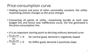 Price-consumption curve
• Holding income and price of other commodity constant, the utility-
maximizing choices changes as the price changes
• Connecting all points of utility –maximizing bundle at each new
budget line and hence new indifference curve, the line generated is
the price-consumption line.
• It is an important starting point to deriving ordinary demand curve
•
Δ𝑥1(𝑝1,𝑚)
Δ𝑝1
< 0 for normal good, demand is negatively sloped
•
Δ𝑥1(𝑝1,𝑚)
Δ𝑝1
> 0 for Giffen good, demand is positively slope
10
 