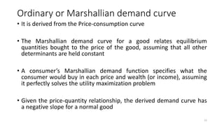 Ordinary or Marshallian demand curve
• It is derived from the Price-consumption curve
• The Marshallian demand curve for a good relates equilibrium
quantities bought to the price of the good, assuming that all other
determinants are held constant
• A consumer’s Marshallian demand function specifies what the
consumer would buy in each price and wealth (or income), assuming
it perfectly solves the utility maximization problem
• Given the price-quantity relationship, the derived demand curve has
a negative slope for a normal good
12
 
