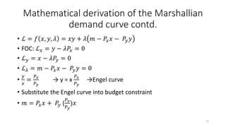 Mathematical derivation of the Marshallian
demand curve contd.
• ℒ = 𝑓 𝑥, 𝑦, 𝜆 = 𝑥𝑦 + 𝜆 𝑚 − 𝑃𝑥 𝑥 − 𝑃𝑦 𝑦
• FOC: ℒ 𝑥 = 𝑦 − 𝜆𝑃𝑥 = 0
• ℒ 𝑦 = 𝑥 − 𝜆𝑃𝑦 = 0
• ℒ 𝜆 = 𝑚 − 𝑃𝑥 𝑥 − 𝑃𝑦 𝑦 = 0
•
𝑦
𝑥
=
𝑃 𝑥
𝑃 𝑦
→ y = x
𝑃 𝑥
𝑃 𝑦
→Engel curve
• Substitute the Engel curve into budget constraint
• 𝑚 = 𝑃𝑥 𝑥 + 𝑃𝑦 (
𝑃 𝑥
𝑃 𝑦
)𝑥
17
 