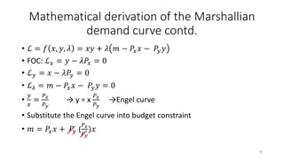 Mathematical derivation of the Marshallian
demand curve contd.
• ℒ = 𝑓 𝑥, 𝑦, 𝜆 = 𝑥𝑦 + 𝜆 𝑚 − 𝑃𝑥 𝑥 − 𝑃𝑦 𝑦
• FOC: ℒ 𝑥 = 𝑦 − 𝜆𝑃𝑥 = 0
• ℒ 𝑦 = 𝑥 − 𝜆𝑃𝑦 = 0
• ℒ 𝜆 = 𝑚 − 𝑃𝑥 𝑥 − 𝑃𝑦 𝑦 = 0
•
𝑦
𝑥
=
𝑃 𝑥
𝑃 𝑦
→ y = x
𝑃 𝑥
𝑃 𝑦
→Engel curve
• Substitute the Engel curve into budget constraint
• 𝑚 = 𝑃𝑥 𝑥 + 𝑃𝑦 (
𝑃 𝑥
𝑃 𝑦
)𝑥
18
 