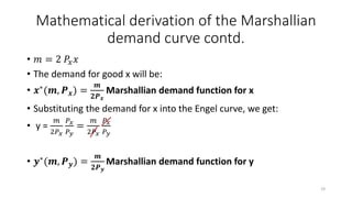 Mathematical derivation of the Marshallian
demand curve contd.
• 𝑚 = 2 𝑃𝑥 𝑥
• The demand for good x will be:
• 𝒙∗(𝒎, 𝑷 𝒙) =
𝒎
𝟐𝑷 𝒙
Marshallian demand function for x
• Substituting the demand for x into the Engel curve, we get:
• y =
𝑚
2𝑃 𝑥
𝑃 𝑥
𝑃 𝑦
=
𝑚
2𝑃 𝑥
𝑃 𝑥
𝑃 𝑦
• 𝒚∗
(𝒎, 𝑷 𝒚) =
𝒎
𝟐𝑷 𝒚
Marshallian demand function for y
19
 