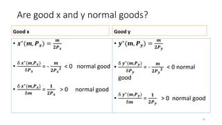 Are good x and y normal goods?
Good x
• 𝒙∗
(𝒎, 𝑷 𝒙) =
𝒎
𝟐𝑷 𝒙
•
δ 𝒙∗(𝒎,𝑷 𝒙)
δ𝑷 𝒙
= -
𝒎
𝟐𝑷 𝒙
𝟐 < 0 normal good
•
δ 𝒙∗(𝒎,𝑷 𝒙)
δ𝒎
=
𝟏
𝟐𝑷 𝒙
> 0 normal good
Good y
• 𝒚∗(𝒎, 𝑷 𝒚) =
𝒎
𝟐𝑷 𝒚
•
δ 𝒚∗(𝒎,𝑷 𝒚)
δ𝑷 𝒚
= -
𝒎
𝟐𝑷 𝒚
𝟐 < 0 normal
good
•
δ 𝒚∗(𝒎,𝑷 𝒚)
δ𝒎
=
𝟏
𝟐𝑷 𝒚
> 0 normal good
20
 