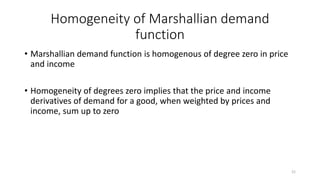 Homogeneity of Marshallian demand
function
• Marshallian demand function is homogenous of degree zero in price
and income
• Homogeneity of degrees zero implies that the price and income
derivatives of demand for a good, when weighted by prices and
income, sum up to zero
21
 