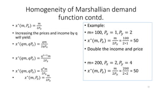 Homogeneity of Marshallian demand
function contd.
• 𝑥∗(𝑚, 𝑃𝑥) =
𝑚
2𝑃 𝑥
• Increasing the prices and income by q
will yield:
• 𝑥∗(𝑞𝑚, 𝑞𝑃𝑥) =
𝑞𝑚
2𝑞𝑃 𝑥
• 𝑥∗
(𝑞𝑚, 𝑞𝑃𝑥) =
𝑞1−1 𝑚
2𝑃𝑥
• 𝑥∗(𝑞𝑚, 𝑞𝑃𝑥) =
𝑞0 𝑚
2𝑃𝑥
• 𝑥∗(𝑚, 𝑃𝑥) =
𝑚
2𝑃𝑥
• Example:
• m= 100, 𝑃𝑥 = 1, 𝑃𝑦 = 2
• 𝑥∗
(𝑚, 𝑃𝑥) =
𝑚
2𝑃 𝑥
=
100
2∗1
= 50
• Double the income and price
• m= 200, 𝑃𝑥 = 2, 𝑃𝑦 = 4
• 𝑥∗(𝑚, 𝑃𝑥) =
𝑚
2𝑃 𝑥
=
200
2∗2
= 50
22
 