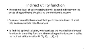 Indirect utility function
• The optimal level of utility obtainable will depend indirectly on the
prices of a good being bought and the individual’s income
• Consumers usually think about their preferences in terms of what
they consume rather than the prices
• To find the optimal solution, we substitute the Marshallian demand
functions in the utility function, the resulting utility function is called
the indirect utility function Ψ (𝑃1, 𝑃2, … , 𝑃𝑛,m)
23
 