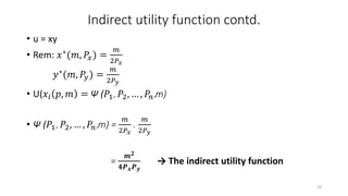 Indirect utility function contd.
• u = xy
• Rem: 𝑥∗(𝑚, 𝑃𝑥) =
𝑚
2𝑃 𝑥
𝑦∗(𝑚, 𝑃𝑦) =
𝑚
2𝑃 𝑦
• U(𝑥𝑖 𝑝, 𝑚 = Ψ (𝑃1, 𝑃2, … , 𝑃𝑛,m)
• Ψ (𝑃1, 𝑃2, … , 𝑃𝑛,m) =
𝑚
2𝑃 𝑥
.
𝑚
2𝑃 𝑦
=
𝒎 𝟐
𝟒𝑷 𝒙 𝑷 𝒚
→ The indirect utility function
24
 