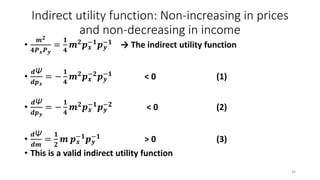 Indirect utility function: Non-increasing in prices
and non-decreasing in income
•
𝒎 𝟐
𝟒𝑷 𝒙 𝑷 𝒚
=
𝟏
𝟒
𝒎 𝟐 𝒑 𝒙
−𝟏 𝒑 𝒚
−𝟏 → The indirect utility function
•
𝒅Ψ
𝒅𝒑 𝒙
= −
𝟏
𝟒
𝒎 𝟐 𝒑 𝒙
−𝟐 𝒑 𝒚
−𝟏 < 0 (1)
•
𝒅Ψ
𝒅𝒑 𝒚
= −
𝟏
𝟒
𝒎 𝟐
𝒑 𝒙
−𝟏
𝒑 𝒚
−𝟐
< 0 (2)
•
𝒅Ψ
𝒅𝒎
=
𝟏
𝟐
𝒎 𝒑 𝒙
−𝟏 𝒑 𝒚
−𝟏 > 0 (3)
• This is a valid indirect utility function
26
 
