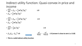 Indirect utility function: Quasi-convex in price and
income
•
𝒅 𝟐Ψ
𝒅𝒑 𝒙
𝟐 = 𝒇 𝒙𝒙 =
𝟏
𝟐
𝒎 𝟐 𝒑 𝒙
−𝟑 𝒑 𝒚
−𝟏 ≥ 0
• 𝒇 𝒙𝒚 =
𝟏
𝟒
𝒎 𝟐 𝒑 𝒙
−𝟐 𝒑 𝒚
−𝟐
•
𝒅 𝟐Ψ
𝒅𝒑 𝒚
𝟐 = 𝒇 𝒚𝒚 =
𝟏
𝟐
𝒎 𝟐 𝒑 𝒙
−𝟏 𝒑 𝒚
−𝟑 ≥ 0
• 𝒇 𝒚𝒙 =
𝟏
𝟒
𝒎 𝟐 𝒑 𝒙
−𝟐 𝒑 𝒚
−𝟐
•
𝒅 𝟐Ψ
𝒅𝒎 𝟐 =
𝟏
𝟐
𝒑 𝒙
−𝟏
𝒑 𝒚
−𝟏
≥ 0
• 𝒇 𝒙𝒙 𝒇 𝒚𝒚 - 𝒇 𝒙𝒚
𝟐
≤ 0
𝒎 𝟒
𝟒𝒑 𝒙
𝟒 𝒑 𝒚
𝟒 -
𝒎 𝟒
𝟏𝟔𝒑 𝒙
𝟒 𝒑 𝒚
𝟒 ≤ 0 (answer is close to zero i.e. 0.18)
• This is a valid indirect utility function
27
 