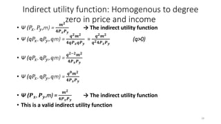 Indirect utility function: Homogenous to degree
zero in price and income
• Ψ (𝑃𝑥, 𝑃𝑦,m) =
𝒎 𝟐
𝟒𝑷 𝒙 𝑷 𝒚
→ The indirect utility function
• Ψ (q𝑃𝑥, q𝑃𝑦, 𝑞m) =
𝒒 𝟐 𝒎 𝟐
𝟒𝒒𝑷 𝒙 𝒒𝑷 𝒚
=
𝒒 𝟐 𝒎 𝟐
𝒒 𝟐 𝟒𝑷 𝒙 𝑷 𝒚
(q>0)
• Ψ (q𝑃𝑥, q𝑃𝑦, 𝑞m) =
𝒒 𝟐−𝟐 𝒎 𝟐
𝟒𝑷 𝒙 𝑷 𝒚
• Ψ (q𝑃𝑥, q𝑃𝑦, 𝑞m) =
𝒒 𝟎 𝒎 𝟐
𝟒𝑷 𝒙 𝑷 𝒚
• Ψ (𝑷 𝒙, 𝑷 𝒚,m) =
𝒎 𝟐
𝟒𝑷 𝒙 𝑷 𝒚
→ The indirect utility function
• This is a valid indirect utility function
28
 