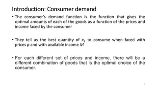 Introduction: Consumer demand
• The consumer’s demand function is the function that gives the
optimal amounts of each of the goods as a function of the prices and
income faced by the consumer
• They tell us the best quantity of 𝑥𝑖 to consume when faced with
prices p and with available income M
• For each different set of prices and income, there will be a
different combination of goods that is the optimal choice of the
consumer.
3
 