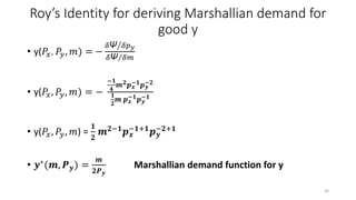 Roy’s Identity for deriving Marshallian demand for
good y
• y(𝑃𝑥, 𝑃𝑦, 𝑚) = −
𝛿Ψ 𝛿𝑝 𝑦
𝛿Ψ 𝛿𝑚
• y(𝑃𝑥, 𝑃𝑦, 𝑚) = −
−𝟏
𝟒
𝒎 𝟐 𝒑 𝒙
−𝟏 𝒑 𝒚
−𝟐
𝟏
𝟐
𝒎 𝒑 𝒙
−𝟏 𝒑 𝒚
−𝟏
• y(𝑃𝑥, 𝑃𝑦, 𝑚) =
𝟏
𝟐
𝒎 𝟐−𝟏 𝒑 𝒙
−𝟏+𝟏 𝒑 𝒚
−𝟐+𝟏
• 𝒚∗
(𝒎, 𝑷 𝒚) =
𝒎
𝟐𝑷 𝒚
Marshallian demand function for y
30
 