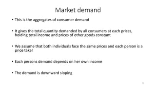 Market demand
• This is the aggregates of consumer demand
• It gives the total quantity demanded by all consumers at each prices,
holding total income and prices of other goods constant
• We assume that both individuals face the same prices and each person is a
price taker
• Each persons demand depends on her own income
• The demand is downward sloping
31
 