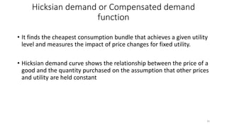 Hicksian demand or Compensated demand
function
• It finds the cheapest consumption bundle that achieves a given utility
level and measures the impact of price changes for fixed utility.
• Hicksian demand curve shows the relationship between the price of a
good and the quantity purchased on the assumption that other prices
and utility are held constant
35
 