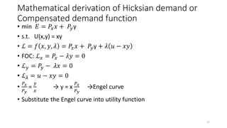 Mathematical derivation of Hicksian demand or
Compensated demand function
• min 𝐸 = 𝑃𝑥 𝑥 + 𝑃𝑦y
• s.t. U(x,y) = xy
• ℒ = 𝑓 𝑥, 𝑦, 𝜆 = 𝑃𝑥 𝑥 + 𝑃𝑦y + 𝜆 𝑢 − 𝑥𝑦
• FOC: ℒ 𝑥 = 𝑃𝑥 − 𝜆𝑦 = 0
• ℒ 𝑦 = 𝑃𝑦 − 𝜆𝑥 = 0
• ℒ 𝜆 = 𝑢 − 𝑥𝑦 = 0
•
𝑃 𝑥
𝑃 𝑦
=
𝑦
𝑥
→ y = x
𝑃 𝑥
𝑃 𝑦
→Engel curve
• Substitute the Engel curve into utility function
37
 