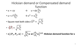 Hicksian demand or Compensated demand
function
• 𝑢 = 𝑥𝑦 → u = x(x
𝑃 𝑥
𝑃 𝑦
)
• u = 𝑥2(
𝑃 𝑥
𝑃 𝑦
) → 𝑥2 = u
𝑃 𝑦
𝑃𝑥
• Square root both sides: 𝑥2 = u
𝑃 𝑦
𝑃 𝑥
• 𝑥2 = u
𝑃 𝑦
𝑃 𝑥
• 𝒙 𝒄
∗(𝑷 𝒙, 𝑷 𝒚, 𝒖) =
𝑷 𝒚
𝑷 𝒙
𝒖 or
𝑷 𝒚
𝑷 𝒙
𝒖 𝟎.𝟓 Hicksian demand function for x
38
 