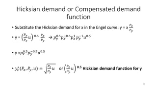 Hicksian demand or Compensated demand
function
• Substitute the Hicksian demand for x in the Engel curve: y = x
𝑃 𝑥
𝑃 𝑦
• y =
𝑃 𝑦
𝑃 𝑥
𝑢 0.5 𝑃𝑥
𝑃 𝑦
→ 𝑝 𝑦
0.5
𝑝 𝑥
−0.5
𝑝 𝑥
1
𝑝 𝑦
−1
𝑢0.5
• y =𝑝 𝑥
0.5
𝑝 𝑦
−0.5
𝑢0.5
• 𝑦𝑐
∗(𝑃𝑥, 𝑃𝑦, 𝑢) =
𝑃 𝑥
𝑃 𝑦
𝑢 or
𝑃 𝑥
𝑃 𝑦
𝑢 𝟎.𝟓 Hicksian demand function for y
39
 