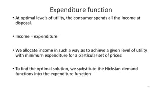 Expenditure function
• At optimal levels of utility, the consumer spends all the income at
disposal.
• Income = expenditure
• We allocate income in such a way as to achieve a given level of utility
with minimum expenditure for a particular set of prices
• To find the optimal solution, we substitute the Hicksian demand
functions into the expenditure function
41
 