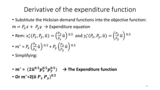 Derivative of the expenditure function
• Substitute the Hicksian demand functions into the objective function:
m = 𝑃𝑥 𝑥 + 𝑃𝑦y → Expenditure equation
• Rem: 𝑥 𝑐
∗
(𝑃𝑥, 𝑃𝑦, 𝑢) =
𝑃 𝑦
𝑃 𝑥
𝑢 0.5
and 𝑦𝑐
∗
(𝑃𝑥, 𝑃𝑦, 𝑢) =
𝑃 𝑥
𝑃 𝑦
𝑢 0.5
• 𝑚∗ = 𝑃𝑥
𝑃 𝑦
𝑃 𝑥
𝑢 0.5 + 𝑃𝑦
𝑃 𝑥
𝑃 𝑦
𝑢 0.5
• Simplifying:
• 𝒎∗
= (𝟐 𝒖 𝟎.𝟓
𝒑 𝒙
𝟎.𝟓
𝒑 𝒚
𝟎.𝟓
) → The Expenditure function
• Or 𝒎∗=2( 𝒖 𝑷 𝒙 𝑷 𝒚) 𝟎.𝟓
42
 