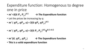 Expenditure function: Homogenous to degree
one in price
• 𝒎∗=2( 𝒖 𝑷 𝒙 𝑷 𝒚) 𝟎.𝟓 → The Expenditure function
• Let the prices be increasing by q:
• 𝒎∗
( 𝒒𝑷 𝒙, 𝒒𝑷 𝒚, u) = 2( 𝒖 𝒒𝑷 𝒙 𝒒𝑷 𝒚) 𝟎.𝟓
• 𝒎∗( 𝒒𝑷 𝒙, 𝒒𝑷 𝒚, u) = 2( 𝒖 𝑷 𝒙 𝑷 𝒚) 𝟎.𝟓 𝒒 𝟎.𝟓+𝟎.𝟓
• 𝒎∗( 𝒖, 𝒒𝑷 𝒙 , 𝒒𝑷 𝒚) → The Expenditure function
• This is a valid expenditure function
44
 